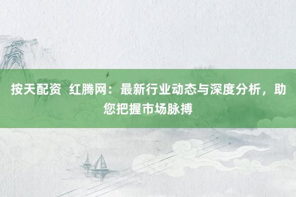 按天配资  红腾网：最新行业动态与深度分析，助您把握市场脉搏