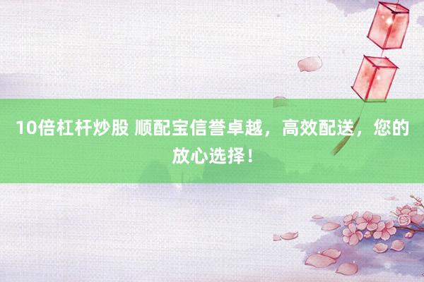 10倍杠杆炒股 顺配宝信誉卓越，高效配送，您的放心选择！