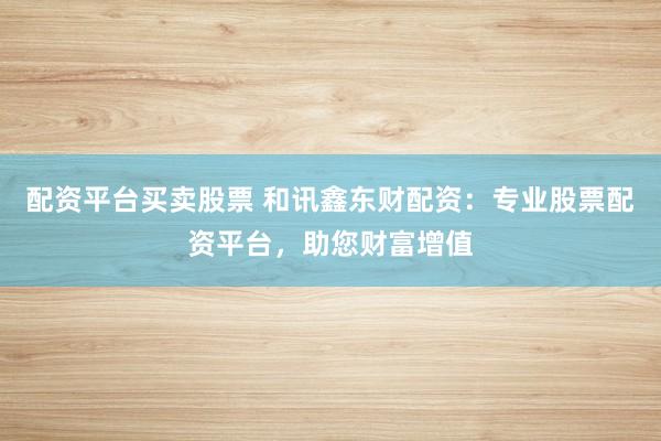 配资平台买卖股票 和讯鑫东财配资：专业股票配资平台，助您财富增值