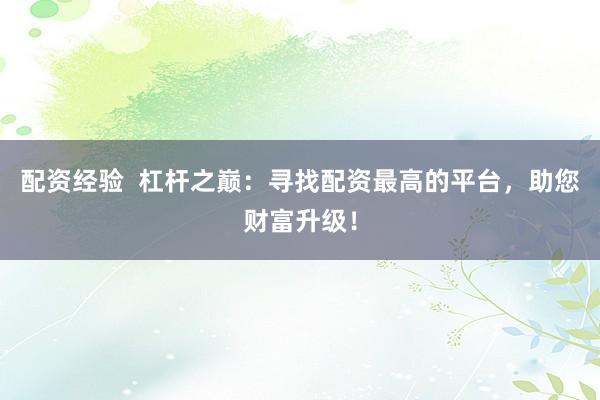 配资经验  杠杆之巅：寻找配资最高的平台，助您财富升级！