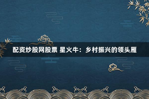配资炒股网股票 星火牛：乡村振兴的领头雁
