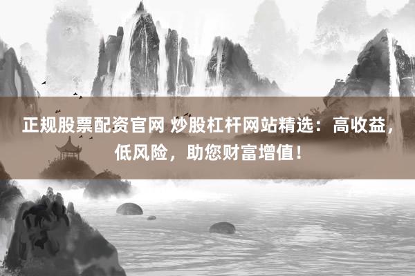 正规股票配资官网 炒股杠杆网站精选：高收益，低风险，助您财富增值！