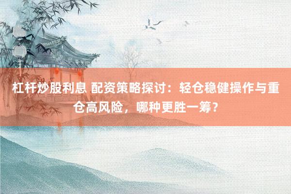 杠杆炒股利息 配资策略探讨：轻仓稳健操作与重仓高风险，哪种更胜一筹？