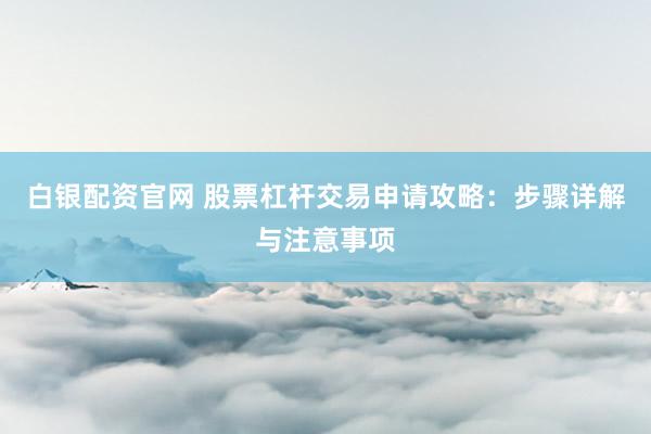 白银配资官网 股票杠杆交易申请攻略：步骤详解与注意事项