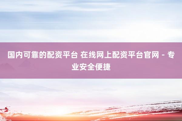 国内可靠的配资平台 在线网上配资平台官网 - 专业安全便捷