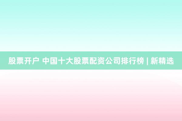 股票开户 中国十大股票配资公司排行榜 | 新精选