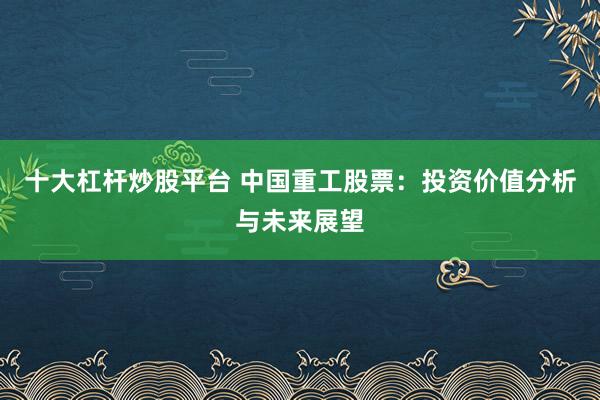 十大杠杆炒股平台 中国重工股票：投资价值分析与未来展望