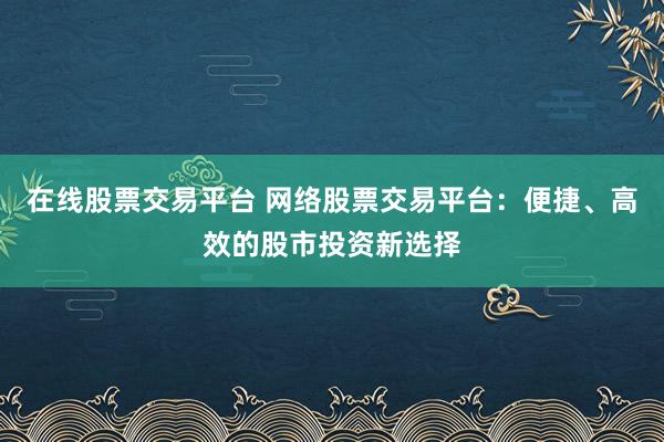 在线股票交易平台 网络股票交易平台：便捷、高效的股市投资新选择