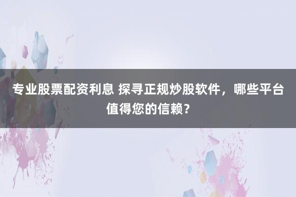 专业股票配资利息 探寻正规炒股软件，哪些平台值得您的信赖？