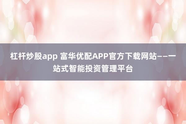 杠杆炒股app 富华优配APP官方下载网站——一站式智能投资管理平台