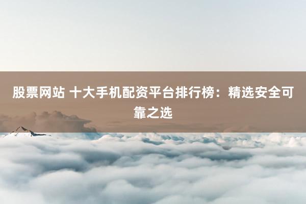 股票网站 十大手机配资平台排行榜：精选安全可靠之选