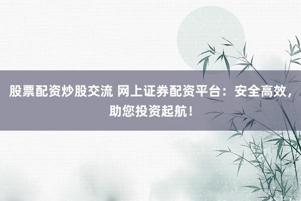 股票配资炒股交流 网上证券配资平台：安全高效，助您投资起航！