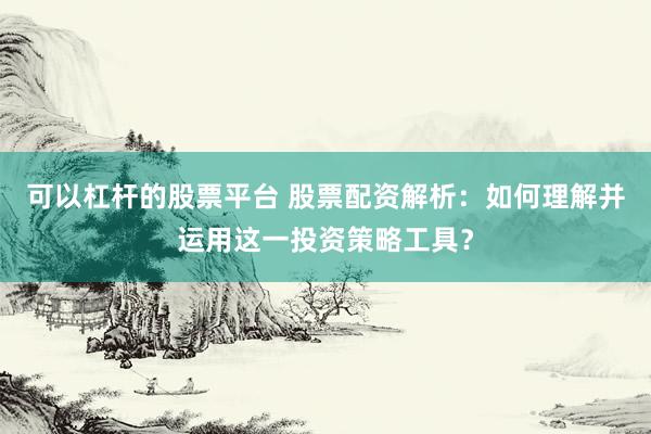 可以杠杆的股票平台 股票配资解析：如何理解并运用这一投资策略工具？