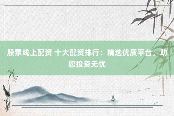 股票线上配资 十大配资排行：精选优质平台，助您投资无忧