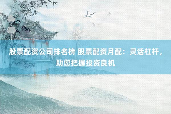 股票配资公司排名榜 股票配资月配：灵活杠杆，助您把握投资良机