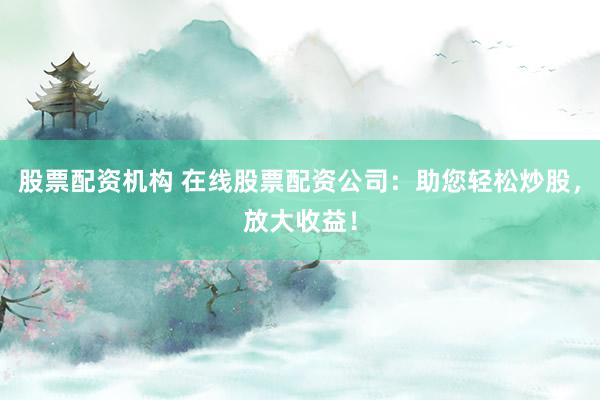 股票配资机构 在线股票配资公司：助您轻松炒股，放大收益！