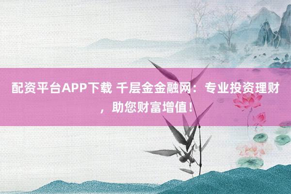 配资平台APP下载 千层金金融网：专业投资理财，助您财富增值！