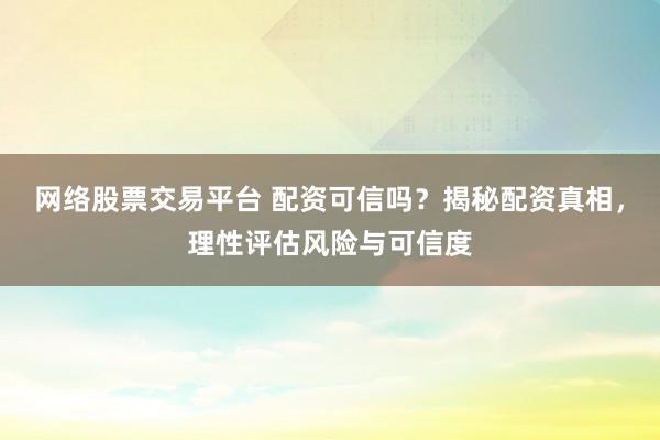 网络股票交易平台 配资可信吗？揭秘配资真相，理性评估风险与可信度