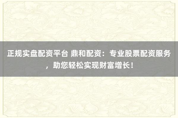 正规实盘配资平台 鼎和配资：专业股票配资服务，助您轻松实现财富增长！