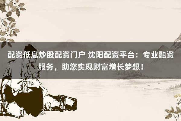 配资低息炒股配资门户 沈阳配资平台：专业融资服务，助您实现财富增长梦想！