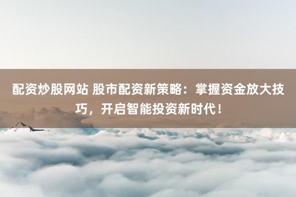 配资炒股网站 股市配资新策略：掌握资金放大技巧，开启智能投资新时代！