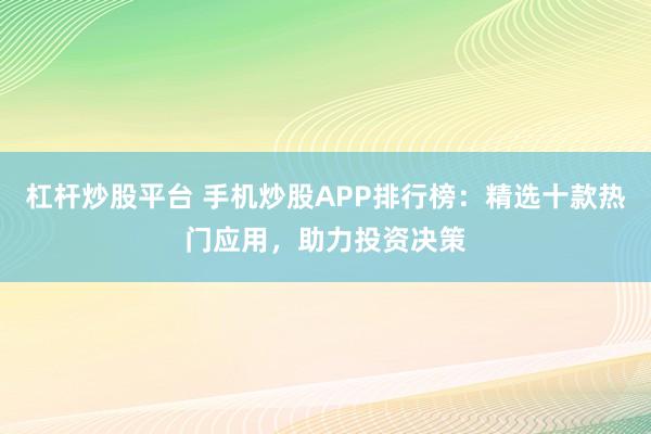 杠杆炒股平台 手机炒股APP排行榜：精选十款热门应用，助力投资决策