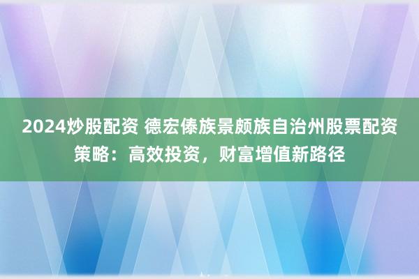 2024炒股配资 德宏傣族景颇族自治州股票配资策略：高效投资，财富增值新路径