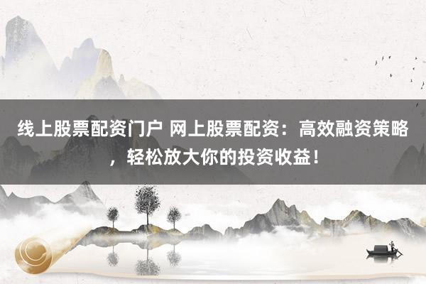 线上股票配资门户 网上股票配资：高效融资策略，轻松放大你的投资收益！