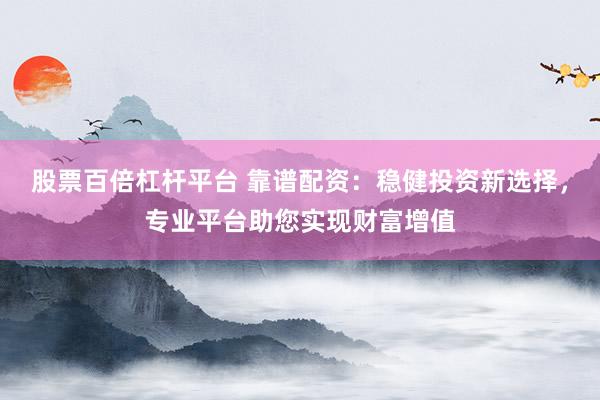 股票百倍杠杆平台 靠谱配资：稳健投资新选择，专业平台助您实现财富增值