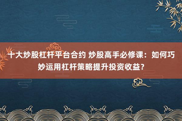 十大炒股杠杆平台合约 炒股高手必修课：如何巧妙运用杠杆策略提升投资收益？