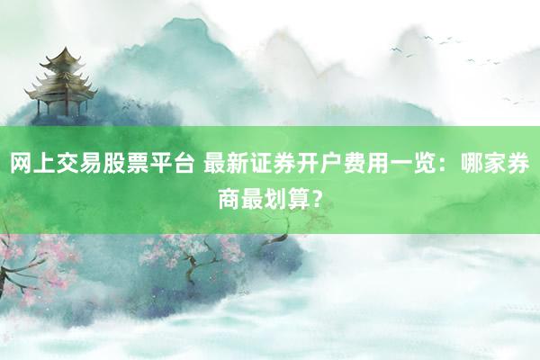 网上交易股票平台 最新证券开户费用一览：哪家券商最划算？