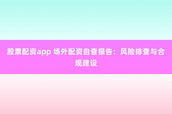 股票配资app 场外配资自查报告：风险排查与合规建设