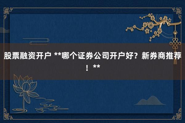 股票融资开户 **哪个证券公司开户好？新券商推荐！**