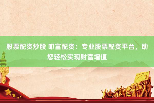 股票配资炒股 叩富配资：专业股票配资平台，助您轻松实现财富增值