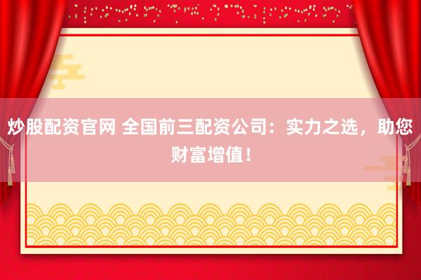 炒股配资官网 全国前三配资公司：实力之选，助您财富增值！