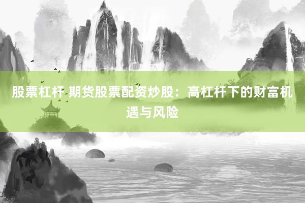股票杠杆 期货股票配资炒股：高杠杆下的财富机遇与风险