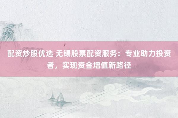 配资炒股优选 无锡股票配资服务：专业助力投资者，实现资金增值新路径