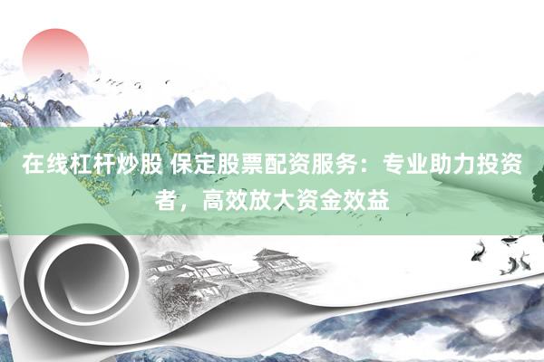 在线杠杆炒股 保定股票配资服务：专业助力投资者，高效放大资金效益
