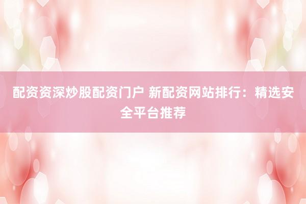 配资资深炒股配资门户 新配资网站排行：精选安全平台推荐
