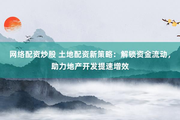 网络配资炒股 土地配资新策略：解锁资金流动，助力地产开发提速增效