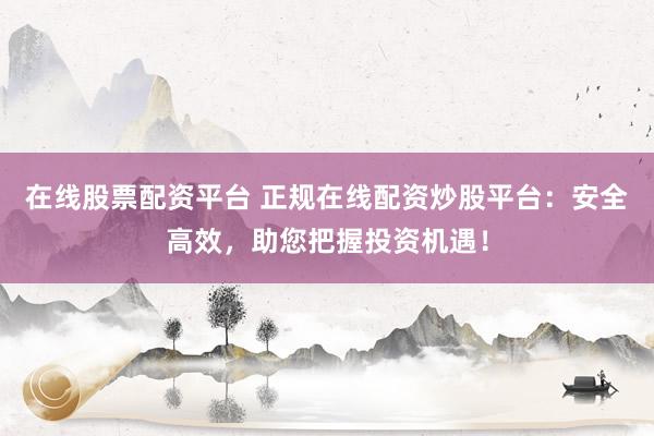 在线股票配资平台 正规在线配资炒股平台：安全高效，助您把握投资机遇！