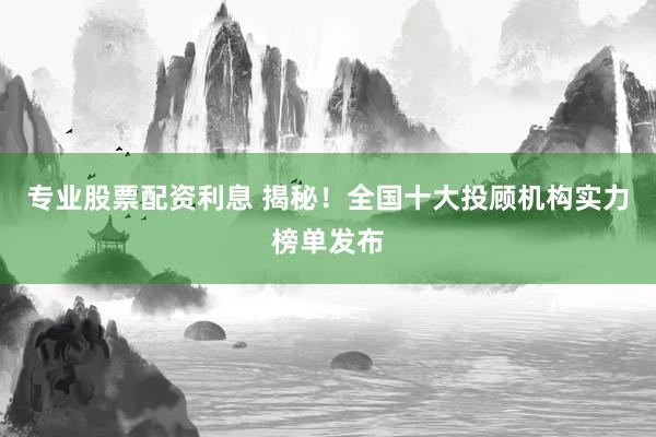 专业股票配资利息 揭秘！全国十大投顾机构实力榜单发布