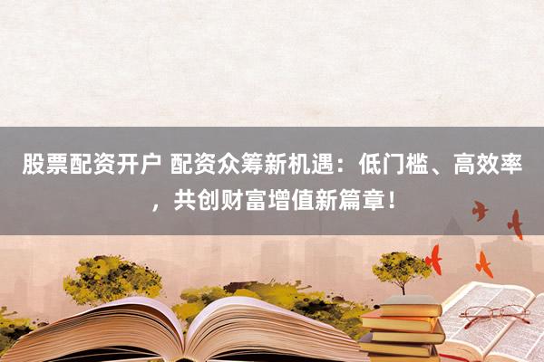股票配资开户 配资众筹新机遇：低门槛、高效率，共创财富增值新篇章！