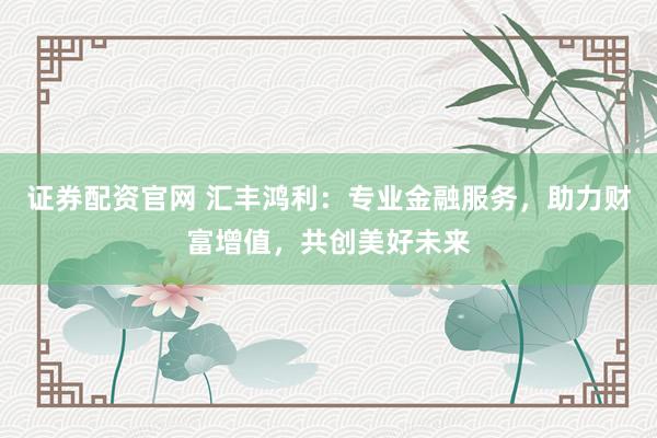 证券配资官网 汇丰鸿利：专业金融服务，助力财富增值，共创美好未来