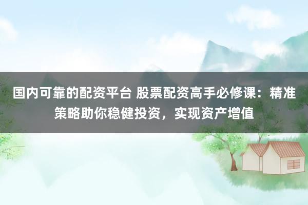 国内可靠的配资平台 股票配资高手必修课：精准策略助你稳健投资，实现资产增值
