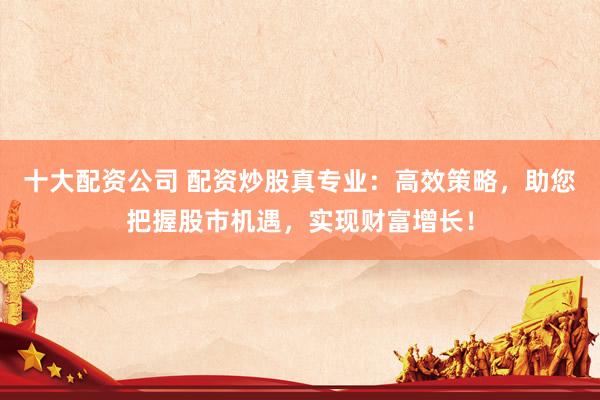 十大配资公司 配资炒股真专业：高效策略，助您把握股市机遇，实现财富增长！