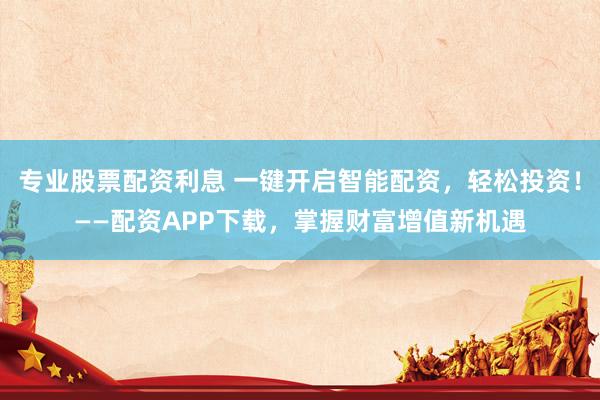 专业股票配资利息 一键开启智能配资，轻松投资！——配资APP下载，掌握财富增值新机遇