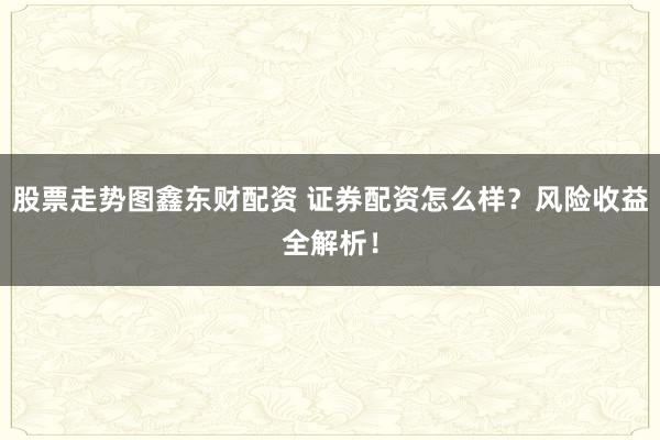 股票走势图鑫东财配资 证券配资怎么样？风险收益全解析！