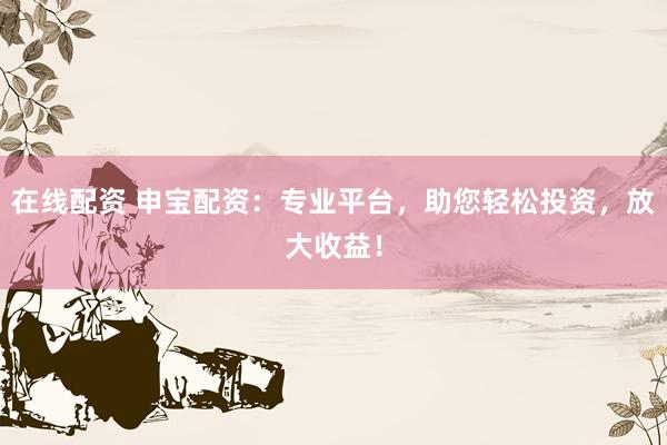 在线配资 申宝配资：专业平台，助您轻松投资，放大收益！