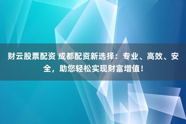 财云股票配资 成都配资新选择：专业、高效、安全，助您轻松实现财富增值！